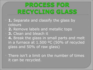 1.  Separate and classify the glass by colours 2.  Remove labels and metallic tops 3.  Clean and bleach it 4.  Break the glass in small parts and melt  in a furnace at 1.500 ºC (50% of recycled glass and 50% of raw glass) There isn’t a limit on the number of times it can be recycled. 