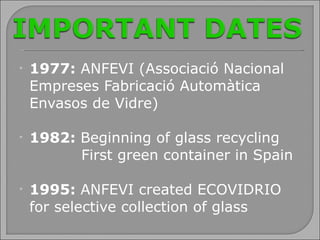 1977:  ANFEVI (Associació Nacional Empreses Fabricació Automàtica Envasos de Vidre) 1982:  Beginning of glass recycling   First green container in Spain  1995:  ANFEVI created ECOVIDRIO for selective collection of glass 