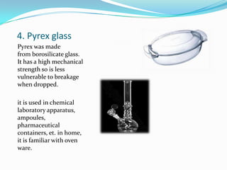 4. Pyrex glassPyrex was made from borosilicate glass. It has a high mechanical strength so is less vulnerable to breakage when dropped.it is used in chemical laboratory apparatus, ampoules, pharmaceutical containers, et. in home, it is familiar with oven ware.