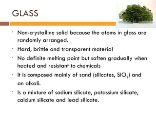 GLASS Non-crystalline solid because the atoms in glass are randomly arranged. Hard, brittle and transparent material No definite melting point but soften gradually when heated and resistant to chemicals It is composed mainly of sand (silicates, SiO 2 ) and an alkali.  Is a mixture of sodium silicate, potassium silicate, calcium silicate and lead silicate. 