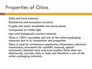 Properties of Glass Solid and hard material Disordered and amorphous structure Fragile and easily breakable into sharp pieces  Transparent to visible light Inert and biologically inactive material.  Glass is 100% recyclable and one of the safest packaging materials due to its composition and properties Glass is used for architecture application, illumination, electrical transmission, instruments for scientific research, optical instruments, domestic tools and even textiles. Glass does not deteriorate, corrode, stain or fade and therefore is one of the safest packaging materials.  