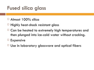 Fused silica glass Almost 100% silica Highly heat-shock resistant glass Can be heated to extremely high temperatures and then plunged into ice-cold water without cracking. Expensive Use in laboratory glassware and optical fibers 