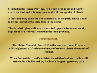 Situated in the Hunan Province, its highest peak is around 5,000ft
above sea level and it is home to a wealth of rare species of plants.

A four-mile-long cable car was constructed in the park, which is said
to be the longest of the same type in the world.

The futuristic glass walkway is a marked upgrade from another sky
high mountain walkway located in the same province.

                            For comparison:

   The Shifou Mountain located 82 miles away in Hunan Province
offers sightseers a 3ft-wide road made of wooden planks thousands of
                                feet high.

 When finished the ‘road’ - which is the width of a dinner table - will
  stretch for 1.8miles making it China’s longest sightseeing path.
 