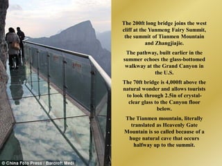 The 200ft long bridge joins the west
cliff at the Yunmeng Fairy Summit,
 the summit of Tianmen Mountain
           and Zhangjiajie.
 The pathway, built earlier in the
summer echoes the glass-bottomed
 walkway at the Grand Canyon in
             the U.S.
The 70ft bridge is 4,000ft above the
natural wonder and allows tourists
 to look through 2.5in of crystal-
  clear glass to the Canyon floor
               below.
The Tianmen mountain, literally
  translated as Heavenly Gate
Mountain is so called because of a
 huge natural cave that occurs
   halfway up to the summit.
 