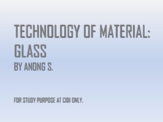 TECHNOLOGY OF MATERIAL:
GLASS
BY ANONG S.
FOR STUDY PURPOSE AT CIDI ONLY.
 