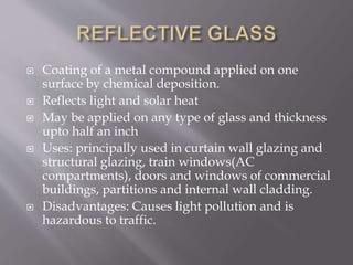  Coating of a metal compound applied on one
surface by chemical deposition.
 Reflects light and solar heat
 May be applied on any type of glass and thickness
upto half an inch
 Uses: principally used in curtain wall glazing and
structural glazing, train windows(AC
compartments), doors and windows of commercial
buildings, partitions and internal wall cladding.
 Disadvantages: Causes light pollution and is
hazardous to traffic.
 