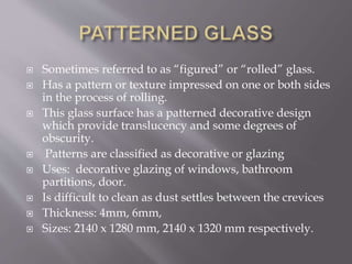  Sometimes referred to as “figured” or “rolled” glass.
 Has a pattern or texture impressed on one or both sides
in the process of rolling.
 This glass surface has a patterned decorative design
which provide translucency and some degrees of
obscurity.
 Patterns are classified as decorative or glazing
 Uses: decorative glazing of windows, bathroom
partitions, door.
 Is difficult to clean as dust settles between the crevices
 Thickness: 4mm, 6mm,
 Sizes: 2140 x 1280 mm, 2140 x 1320 mm respectively.
 