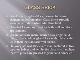  Also known as glass block, is an architectural
element made from glass. Glass bricks provide
visual obscuration while admitting light.
 Glass bricks are produced for both wall and floor
applications.
 Use in floors are manufactured as a single solid
piece, or as a hollow glass block with thicker side
walls than the standard wall blocks.
 Hollow glass wall blocks are manufactured as two
separate halves and, whilst the glass is still molten,
the two pieces are pressed together and annealed.
 