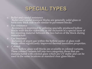  Bullet and vandal resistance
-Bullet and vandal resistant blocks are generally solid glass or
have very thick side walls similar to pavement blocks.
 Fire resistance
-Resistance is improved by utilizing specially produced hollow
blocks with thicker sidewalls, or the inclusion of a special layer of
fire resisting material between the two halves of the block during
manufacture.
 Gas insulated
-Inclusion of argon gas within the hollow center of glass wall
blocks offers significantly improved thermal insulation properties.
 Colored
-Some hollow glass wall blocks are available in colored variants.
These colored variants fall into two categories; those that are
manufactured with colored glass which are UV stable and can be
used in the same locations as standard clear glass blocks.
 