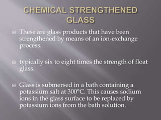  These are glass products that have been
strengthened by means of an ion-exchange
process.
 typically six to eight times the strength of float
glass.
 Glass is submersed in a bath containing a
potassium salt at 300°C. This causes sodium
ions in the glass surface to be replaced by
potassium ions from the bath solution.
 