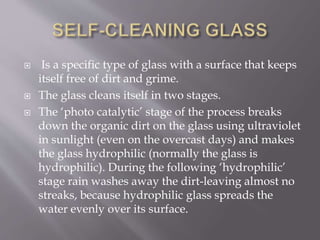  Is a specific type of glass with a surface that keeps
itself free of dirt and grime.
 The glass cleans itself in two stages.
 The ‘photo catalytic’ stage of the process breaks
down the organic dirt on the glass using ultraviolet
in sunlight (even on the overcast days) and makes
the glass hydrophilic (normally the glass is
hydrophilic). During the following ‘hydrophilic’
stage rain washes away the dirt-leaving almost no
streaks, because hydrophilic glass spreads the
water evenly over its surface.
 
