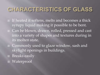  If heated it softens, melts and becomes a thick
syrupy liquid making it possible to be bent.
 Can be blown, drawn, rolled, pressed and cast
into a variety of shapes and textures during in
its molten state.
 Commonly used to glaze window, sash and
skylight openings in buildings.
 Breaks easily
 Waterproof
 