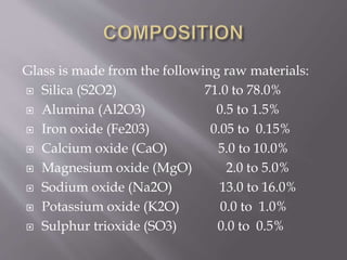 Glass is made from the following raw materials:
 Silica (S2O2) 71.0 to 78.0%
 Alumina (Al2O3) 0.5 to 1.5%
 Iron oxide (Fe203) 0.05 to 0.15%
 Calcium oxide (CaO) 5.0 to 10.0%
 Magnesium oxide (MgO) 2.0 to 5.0%
 Sodium oxide (Na2O) 13.0 to 16.0%
 Potassium oxide (K2O) 0.0 to 1.0%
 Sulphur trioxide (SO3) 0.0 to 0.5%
 