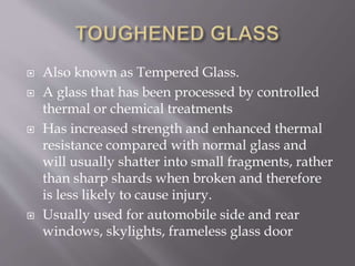  Also known as Tempered Glass.
 A glass that has been processed by controlled
thermal or chemical treatments
 Has increased strength and enhanced thermal
resistance compared with normal glass and
will usually shatter into small fragments, rather
than sharp shards when broken and therefore
is less likely to cause injury.
 Usually used for automobile side and rear
windows, skylights, frameless glass door
 