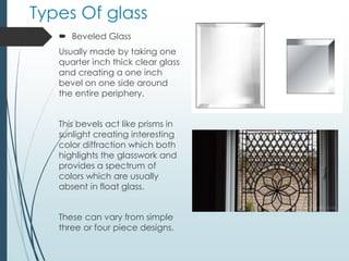Types Of glass
 Beveled Glass
Usually made by taking one
quarter inch thick clear glass
and creating a one inch
bevel on one side around
the entire periphery.
This bevels act like prisms in
sunlight creating interesting
color diffraction which both
highlights the glasswork and
provides a spectrum of
colors which are usually
absent in float glass.
These can vary from simple
three or four piece designs.
 
