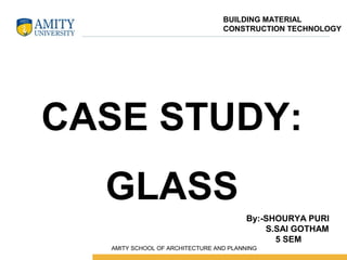 CASE STUDY:
GLASS
By:-SHOURYA PURI
S.SAI GOTHAM
5 SEM
BUILDING MATERIAL
CONSTRUCTION TECHNOLOGY
 AMITY SCHOOL OF ARCHITECTURE AND PLANNING
 