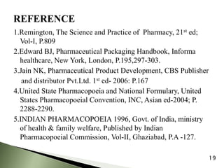 1.Remington, The Science and Practice of Pharmacy, 21st ed;
Vol-I, P.809
2.Edward BJ, Pharmaceutical Packaging Handbook, Informa
healthcare, New York, London, P.195,297-303.
3.Jain NK, Pharmaceutical Product Development, CBS Publisher
and distributor Pvt.Ltd. 1st ed- 2006: P.167
4.United State Pharmacopoeia and National Formulary, United
States Pharmacopoeial Convention, INC, Asian ed-2004; P.
2288-2290.
5.INDIAN PHARMACOPOEIA 1996, Govt. of India, ministry
of health & family welfare, Published by Indian
Pharmacopoeial Commission, Vol-II, Ghaziabad, P.A -127.
19
 