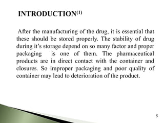 After the manufacturing of the drug, it is essential that
these should be stored properly. The stability of drug
during it’s storage depend on so many factor and proper
packaging is one of them. The pharmaceutical
products are in direct contact with the container and
closures. So improper packaging and poor quality of
container may lead to deterioration of the product.
3
 