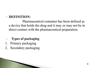  DEFINITION:
Pharmaceutical container has been defined as
a device that holds the drug and it may or may not be in
direct contact with the pharmaceutical preparation.
 Types of packaging
1. Primary packaging
2. Secondary packaging
4
 