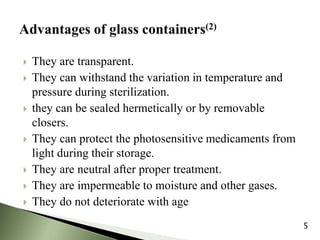  They are transparent.
 They can withstand the variation in temperature and
pressure during sterilization.
 they can be sealed hermetically or by removable
closers.
 They can protect the photosensitive medicaments from
light during their storage.
 They are neutral after proper treatment.
 They are impermeable to moisture and other gases.
 They do not deteriorate with age
5
 
