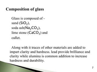Glass is composed of -
sand (SiO2),
soda ash(Na2CO3),
lime stone (CaCO3) and
cullet.
Along with it traces of other materials are added to
impart clarity and hardness. lead provide brilliance and
clarity while alumina is common addition to increase
hardness and durability.
7
 