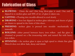 Fabrication of Glass
BLOWING- 12mm dia and 1.8m long blow-pipe is used. One end is
dipped in to molten glass and 50N of wt. of glass is taken out.
CASTING – Pouring into moulds-allowed to cool slowly
DRAWING – Iron bar dipped in molten glass sideways and sheets of glass
are drawn to spread in the form of thin sheet.
PRESSING- molten glass is pressed into moulds- mechanically or
manually
ROLLING- either passed between heavy iron rollers and flat glass is
obtained or poured on a flat ironcasting table and turned flat with heavy
iron rollers.
SPINNING – the molten glass is spun at high speed to obtain fine glass
fibres.It does not allow fade, decay and shrink
 