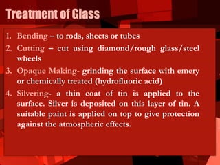 Treatment of Glass
1. Bending – to rods, sheets or tubes
2. Cutting – cut using diamond/rough glass/steel
wheels
3. Opaque Making- grinding the surface with emery
or chemically treated (hydrofluoric acid)
4. Silvering- a thin coat of tin is applied to the
surface. Silver is deposited on this layer of tin. A
suitable paint is applied on top to give protection
against the atmospheric effects.
 