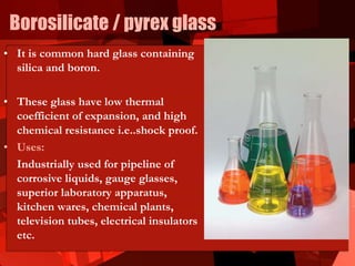Borosilicate / pyrex glass
• It is common hard glass containing
silica and boron.
• These glass have low thermal
coefficient of expansion, and high
chemical resistance i.e..shock proof.
• Uses:
Industrially used for pipeline of
corrosive liquids, gauge glasses,
superior laboratory apparatus,
kitchen wares, chemical plants,
television tubes, electrical insulators
etc.
 