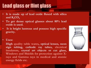 Lead glass or flint glass
• It is made up of lead oxide fluxed with silica
and K2CO3
• To get dense optical glasses about 80% lead
oxide is used.
• It is bright lustrous and possess high specific
gravity.
• Uses:
High quality table wares, optical lenses, neon
sign tubing, cathode ray tubes, electrical
insulators, crystal art objects or cut glass,
Windows and Shields for protection against X-
rays and Gamma rays in medical and atomic
energy fields etc.
 