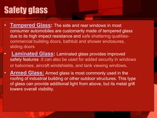 Safety glass
• Tempered Glass: The side and rear windows in most
consumer automobiles are customarily made of tempered glass
due to its high impact resistance and safe shattering qualities-
commercial building doors, bathtub and shower enclosures,
sliding doors
• Laminated Glass: Laminated glass provides improved
safety features .It can also be used for added security in windows
or balconies, aircraft windshields, and tank viewing windows.
• Armed Glass: Armed glass is most commonly used in the
roofing of industrial building or other outdoor structures. This type
of glass can provide additional light from above, but its metal grill
lowers overall visibility.
 