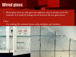 Wired glass
• Wired glass does not fall apart into splinters when it breaks and is fire
resistant. It is made by fusing wire in between the two glass layers.
Uses:
For making fire resistant doors, roofs, skylights and windows
 