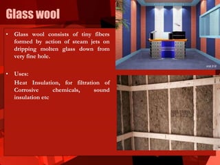 Glass wool
• Glass wool consists of tiny fibers
formed by action of steam jets on
dripping molten glass down from
very fine hole.
• Uses:
Heat Insulation, for filtration of
Corrosive chemicals, sound
insulation etc
 