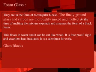 Foam Glass :
They are in the form of rectangular blocks. The finely ground
glass and carbon are thoroughly mixed and melted. At the
time of melting the mixture expands and assumes the form of a black
foam.
This floats in water and it can be cut like wood. It is fore proof, rigid
and excellent heat insulator. It is a substitute for cork.
Glass Blocks
 