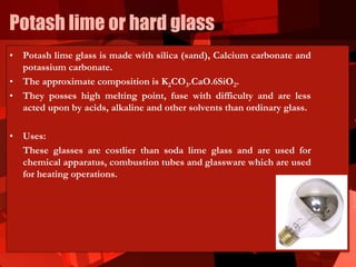 Potash lime or hard glass
• Potash lime glass is made with silica (sand), Calcium carbonate and
potassium carbonate.
• The approximate composition is K2CO3.CaO.6SiO2.
• They posses high melting point, fuse with difficulty and are less
acted upon by acids, alkaline and other solvents than ordinary glass.
• Uses:
These glasses are costlier than soda lime glass and are used for
chemical apparatus, combustion tubes and glassware which are used
for heating operations.
 