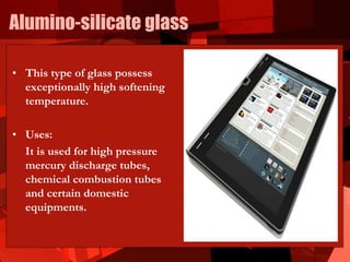 Alumino-silicate glass
• This type of glass possess
exceptionally high softening
temperature.
• Uses:
It is used for high pressure
mercury discharge tubes,
chemical combustion tubes
and certain domestic
equipments.
 