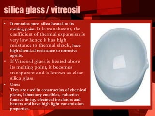 silica glass / vitreosil
• It contains pure silica heated to its
melting point. It is translucent, the
coefficient of thermal expansion is
very low hence it has high
resistance to thermal shock, have
high chemical resistance to corrosive
agents.
• If Vitreosil glass is heated above
its melting point, it becomes
transparent and is known as clear
silica glass.
• Uses:
They are used in construction of chemical
plants, laboratory crucibles, induction
furnace lining, electrical insulators and
heaters and have high light transmission
properties.
 