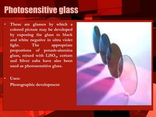 Photosensitive glass
• These are glasses by which a
colored picture may be developed
by exposing the glass to black
and white negative in ultra violet
light. The appropriate
proportions of potash-alumina
glass, mixed with LiSO3, cerium
and Silver salts have also been
used as photosensitive glass.
• Uses:
Photographic development
 