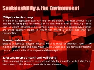 Mitigate climate change
In many of its application glass can help to save energy. It is most obvious in the
case for insulating glass for windows and facades but also for less known products
such as weight-lightening reinforcement glass fibre used in automotive, aviation
and other transport modes to reduce the weight of vehicle and their fuel
consumption.
Save natural resources
Glass is a resource efficient material which is made of abundant natural raw
material such as sand and glass waste (cullets). Glass is a fully recyclable material
that can be recycled in close loop over and over again.
Safeguard people’s health and well-being
Glass is among the preferred materials not only for its aesthetics but also for its
own characteristics. Glass preserves taste and vitamins.
Sustainability & the Environment
 