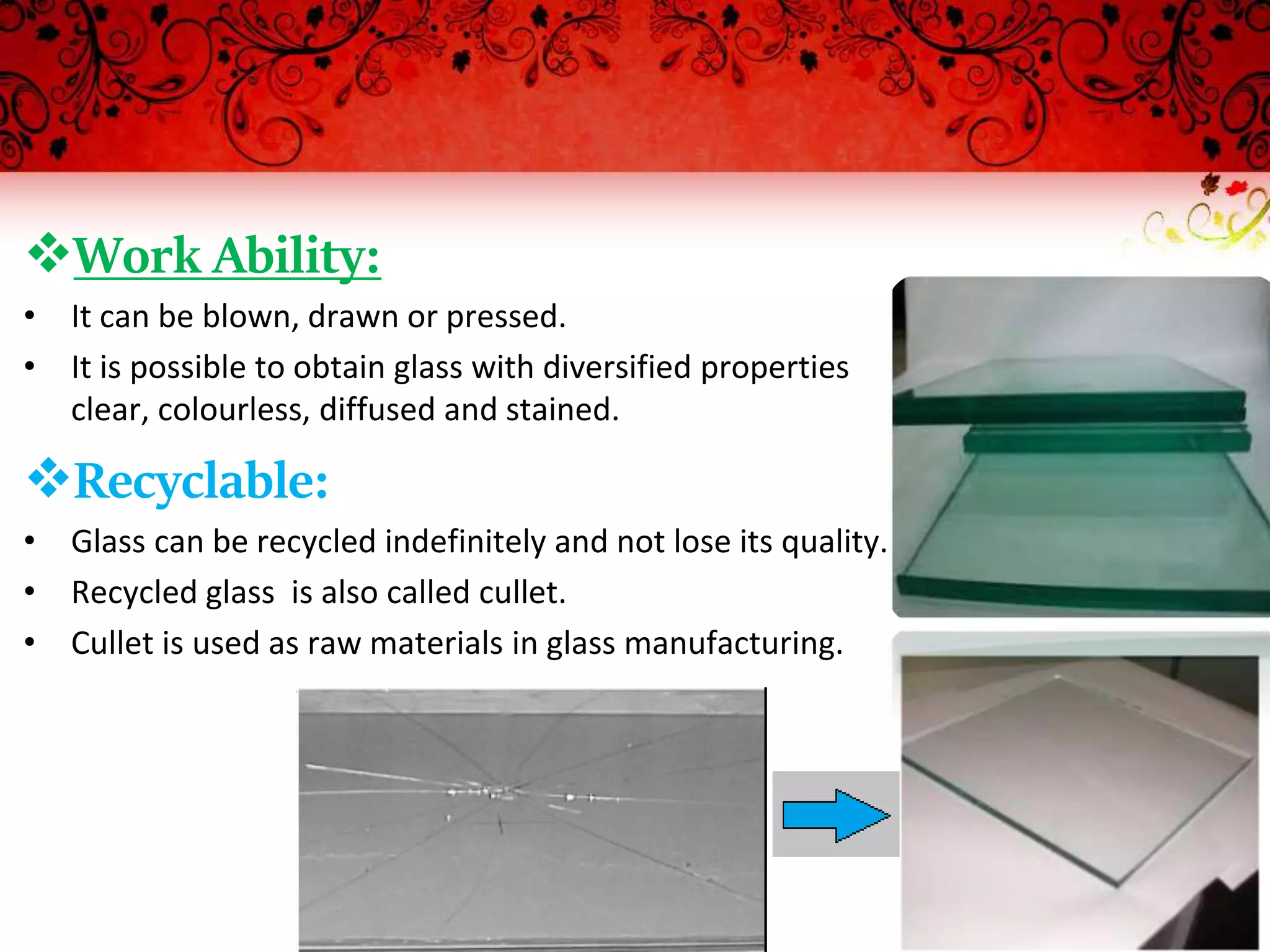 Work Ability:
• It can be blown, drawn or pressed.
• It is possible to obtain glass with diversified properties
clear, colourless, diffused and stained.
Recyclable:
• Glass can be recycled indefinitely and not lose its quality.
• Recycled glass is also called cullet.
• Cullet is used as raw materials in glass manufacturing.
 