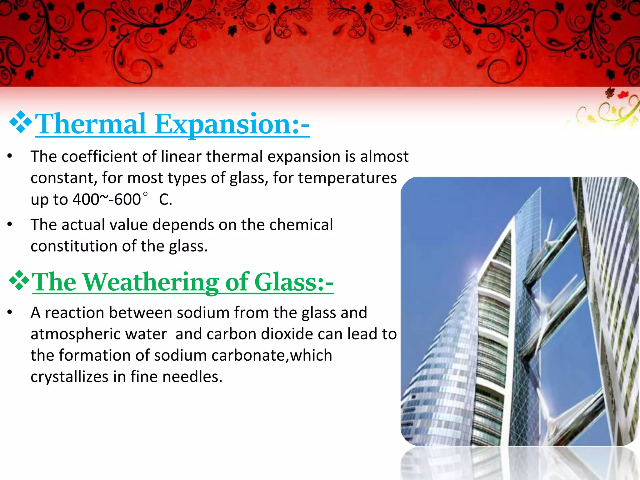 Thermal Expansion:-
• The coefficient of linear thermal expansion is almost
constant, for most types of glass, for temperatures
up to 400~-600°C.
• The actual value depends on the chemical
constitution of the glass.
The Weathering of Glass:-
• A reaction between sodium from the glass and
atmospheric water and carbon dioxide can lead to
the formation of sodium carbonate,which
crystallizes in fine needles.
 