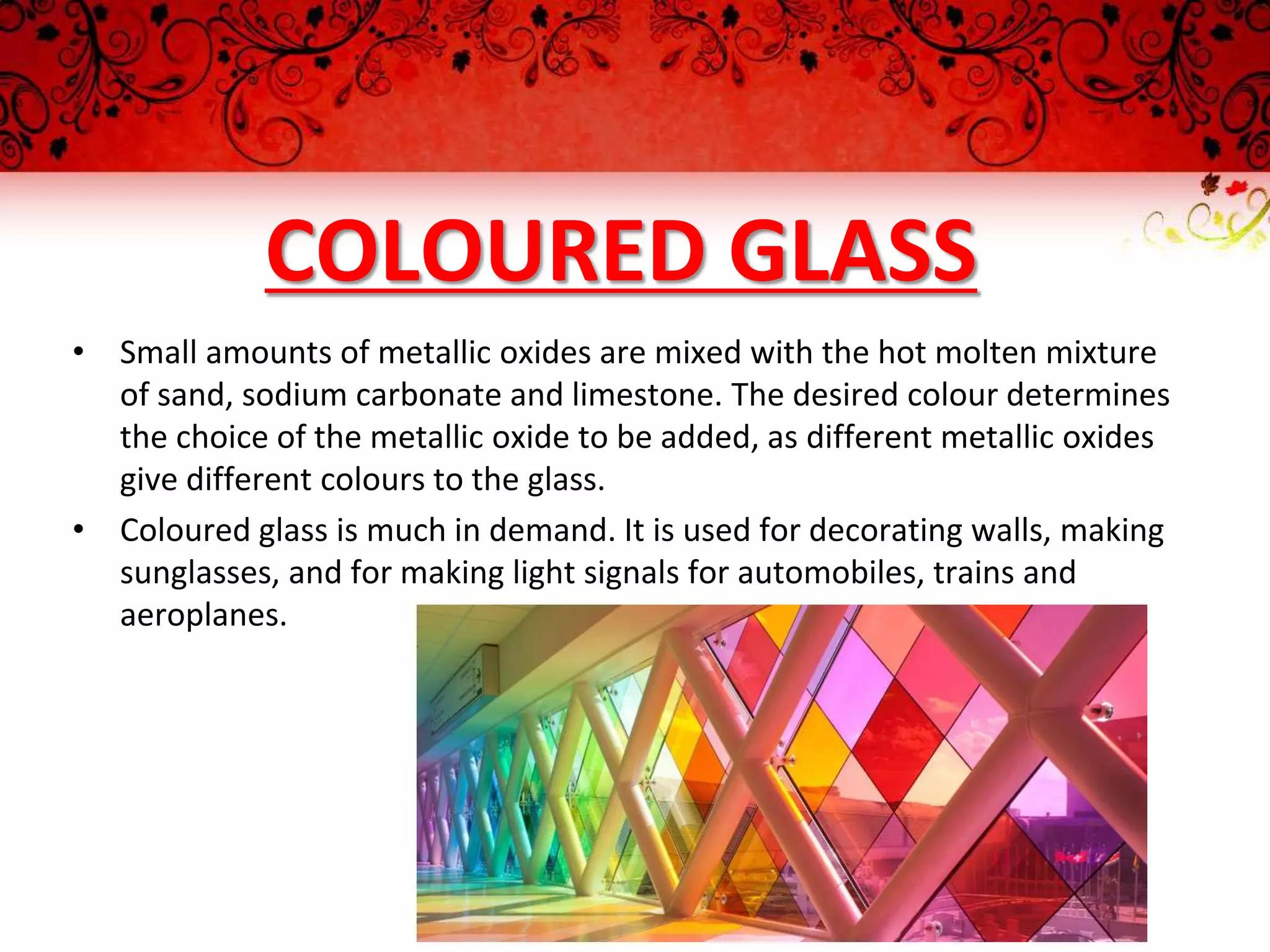 COLOURED GLASS
• Small amounts of metallic oxides are mixed with the hot molten mixture
of sand, sodium carbonate and limestone. The desired colour determines
the choice of the metallic oxide to be added, as different metallic oxides
give different colours to the glass.
• Coloured glass is much in demand. It is used for decorating walls, making
sunglasses, and for making light signals for automobiles, trains and
aeroplanes.
 