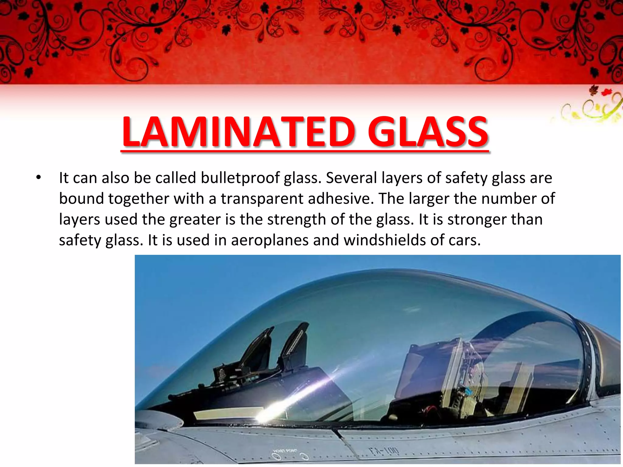 LAMINATED GLASS
• It can also be called bulletproof glass. Several layers of safety glass are
bound together with a transparent adhesive. The larger the number of
layers used the greater is the strength of the glass. It is stronger than
safety glass. It is used in aeroplanes and windshields of cars.
 