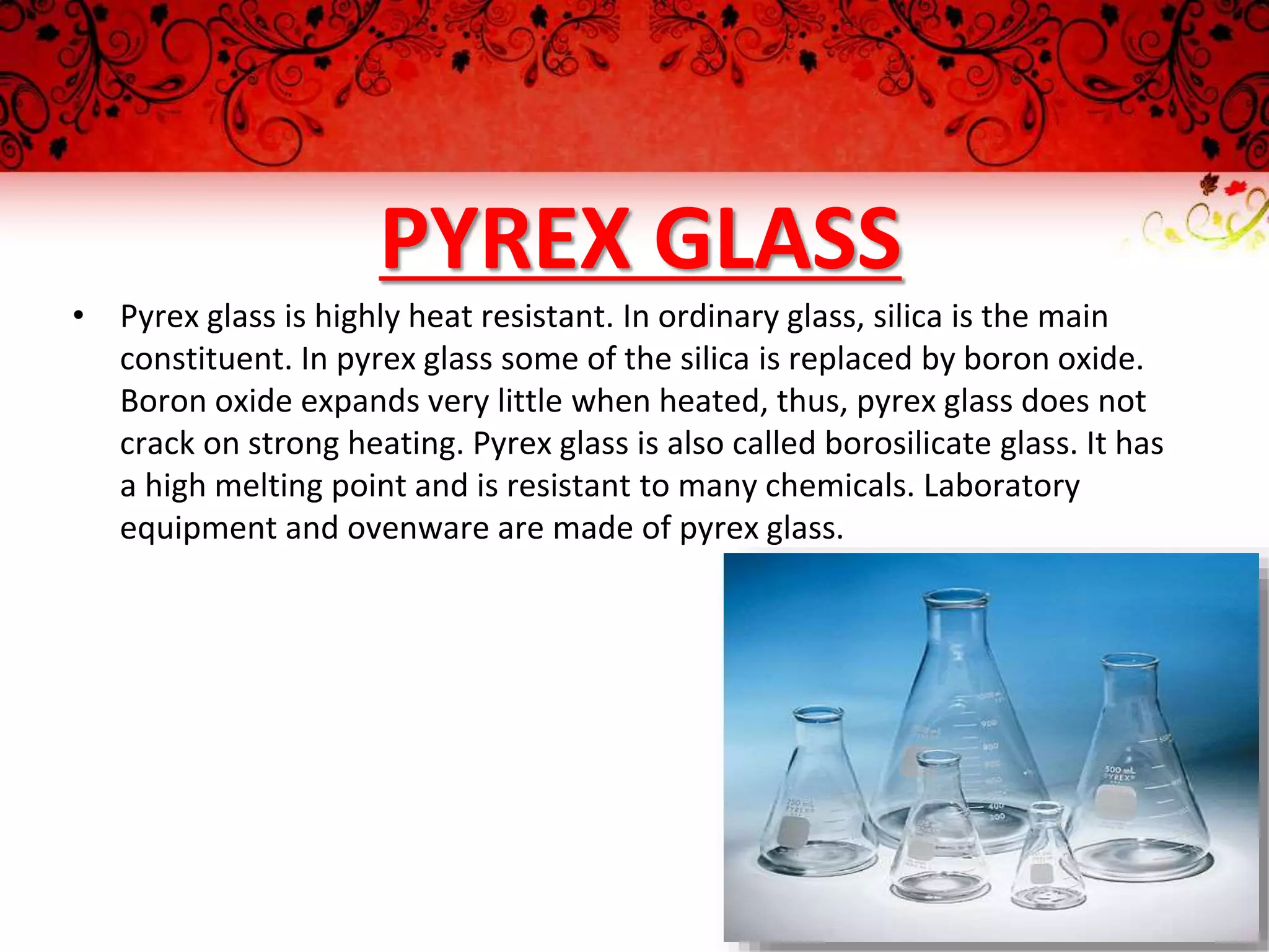 PYREX GLASS
• Pyrex glass is highly heat resistant. In ordinary glass, silica is the main
constituent. In pyrex glass some of the silica is replaced by boron oxide.
Boron oxide expands very little when heated, thus, pyrex glass does not
crack on strong heating. Pyrex glass is also called borosilicate glass. It has
a high melting point and is resistant to many chemicals. Laboratory
equipment and ovenware are made of pyrex glass.
 