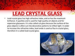 LEAD CRYSTAL GLASS
• Lead crystal glass has high refractive index, and so has the maximum
brilliance. It sparkles and is used for high quality art objects and for
expensive glassware. It is also called cut glass because the surface of the
glass objects is often cut into decorative patterns to reflect light. In order
to increase the refractive index, lead oxide is used as flux in crystal glass,
therefore it is called lead crystal glass.
 