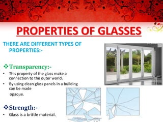 PROPERTIES OF GLASSES
THERE ARE DIFFERENT TYPES OF
PROPERTIES:-
Transparency:-
• This property of the glass make a
connection to the outer world.
• By using clean glass panels in a building
can be made
opaque.
Strength:-
• Glass is a brittle material.
 