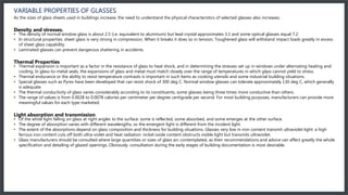 VARIABLE PROPERTIES OF GLASSES
As the sizes of glass sheets used in buildings increase, the need to understand the physical characteristics of selected glasses also increases.
Density and stresses.
• The density of normal window glass is about 2.5 (i.e. equivalent to aluminum) but lead crystal approximates 3.1 and some optical glasses equal 7.2.
• In structural properties. sheet glass is very strong in compression. When it breaks it does so in tension. Toughened glass will withstand impact loads greatly in excess
of sheet glass capability.
• Laminated glasses can prevent dangerous shattering in accidents.
Thermal Properties
• Thermal expansion is important as a factor in the resistance of glass to heat shock, and in determining the stresses set up in windows under alternating heating and
cooling. In glass-to-metal seals, the expansions of glass and metal must match closely over the range of temperatures in which glass cannot yield to stress.
• Thermal endurance or the ability to resist temperature contrasts is important in such items as cooking utensils and some industrial building situations.
• Special glasses such as Pyrex have been developed that can resist shock of 300 deg C. Normal window glasses can tolerate approximately 130 deg C, which generally
is adequate.
• The thermal conductivity of glass varies considerably according to its constituents, some glasses being three times more conductive than others.
• The range of values is from 0.0028 to 0.0078 calories per centimeter per degree centigrade per second. For most building purposes, manufacturers can provide more
meaningful values for each type marketed.
Light absorption and transmission
• Of the white light falling on glass at right angles to the surface. some is reflected, some absorbed, and some emerges at the other surface.
• The degree of absorption varies with different wavelengths, so the emergent light is different from the incident light.
• The extent of the absorptions depend on glass composition and thickness for building situations. Glasses very low in iron content transmit ultraviolet light: a high
ferrous iron content cuts off both ultra-violet and heat radiation: nickel oxide content obstructs visible light but transmits ultraviolet.
• Glass manufacturers should be consulted where large quantities or sizes of glass arc contemplated, as their recommendations and advice can affect greatly the whole
specification and detailing of glazed openings. Obviously. consultation during the early stages of building documentation is most desirable.
 