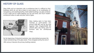 HISTORY OF GLASS
Glass fulfils such an important role in architecture that it is difficult to find
buildings which do not rely at least to some extent on its combination of
transparency and weatherproofing. Solid-walled buildings use glass windows
to let in light and air whilst keeping out rain and wind, and much modern
architecture relies on walls and even roofs of glass.
Glass making seem to have been
invented in north-western Iran
around 2200 BCE and by the time
Egyptian New Kingdom(1600 BE)
colored glass was being used for
furniture and for architectural
inlays.
By the beginning of Industrial revolution new industrialized processes the
made manufacturing of the glass easier. Prices dropped and by the end of
20th century it became the primary building material.
 