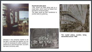 Windows in the workshop needed to let
the light in and keep the weather out, but
it was not necessary for either workers or
passers-by to see through them. So bull’s
eye were commonly used.
Handmade plate glass
1765, shows the plate being cast on a
metal table, which could be heated from
beneath to anneal the glass.
The plate would be then transferred to
another table for polishing.
The crystal palace, London, being
dismantled around 1859.
 