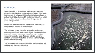 CORROSION-
•Most corrosion of architectural glass is associated with
moisture, often because of condensation or rain. Pure water
is acidic and its pH value will be often be further reduced by
pollutants, and by other soluble contaminants(such as salts)
taken up from the surface deposits on the glass and
surrounding material.
•The acidic water leaches out the alkalis in the surface of
the glass by a process of ion exchange –
The hydrogen ions in the water replace the sodium and
potassium ions in the glass matrix. Since the hydrogen ions
are much smaller, this makes the surface more porous,
which increases the area of contact with the corrosive
solution. Eventually the surface becomes a silica-rich gel,
this is known as crizzling.
The progress of this type of corrosion is hard to predict, and
will vary with the exact conditions.
 