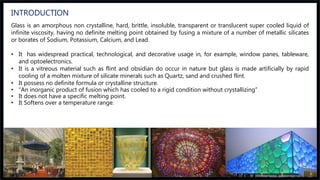 Glass is an amorphous non crystalline, hard, brittle, insoluble, transparent or translucent super cooled liquid of
infinite viscosity, having no definite melting point obtained by fusing a mixture of a number of metallic silicates
or borates of Sodium, Potassium, Calcium, and Lead.
• It has widespread practical, technological, and decorative usage in, for example, window panes, tableware,
and optoelectronics.
• It is a vitreous material such as flint and obsidian do occur in nature but glass is made artificially by rapid
cooling of a molten mixture of silicate minerals such as Quartz, sand and crushed flint.
• It possess no definite formula or crystalline structure.
• “An inorganic product of fusion which has cooled to a rigid condition without crystallizing”
• It does not have a specific melting point.
• It Softens over a temperature range.
INTRODUCTION
 